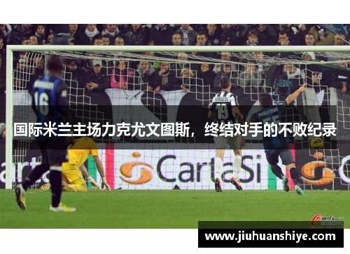 国际米兰主场力克尤文图斯，终结对手的不败纪录