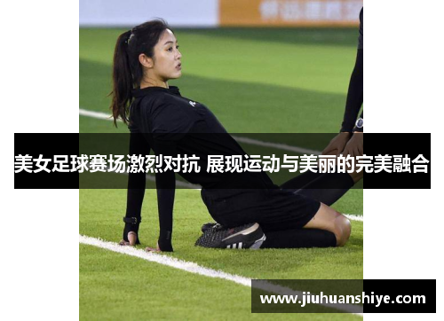 美女足球赛场激烈对抗 展现运动与美丽的完美融合