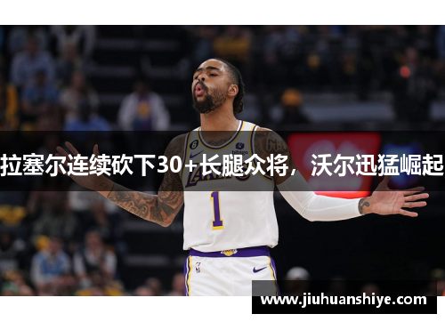 拉塞尔连续砍下30+长腿众将，沃尔迅猛崛起