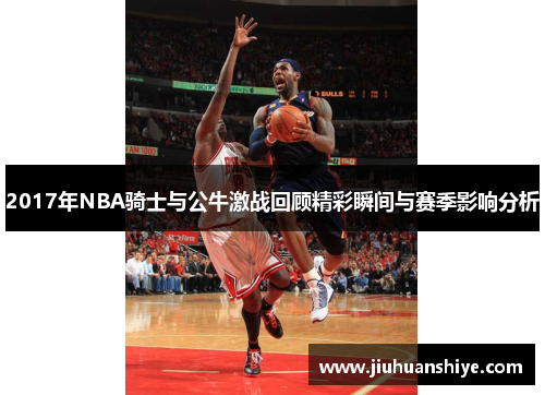 2017年NBA骑士与公牛激战回顾精彩瞬间与赛季影响分析