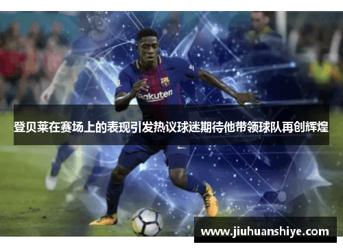 登贝莱在赛场上的表现引发热议球迷期待他带领球队再创辉煌