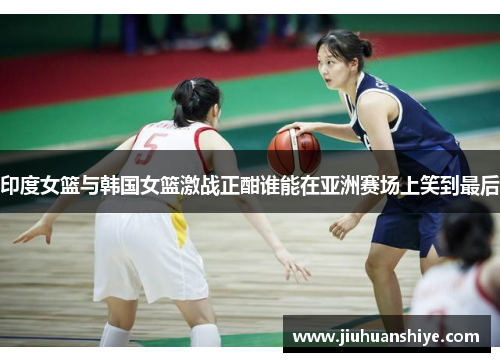 印度女篮与韩国女篮激战正酣谁能在亚洲赛场上笑到最后
