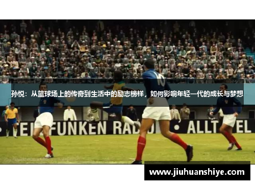 孙悦：从篮球场上的传奇到生活中的励志榜样，如何影响年轻一代的成长与梦想